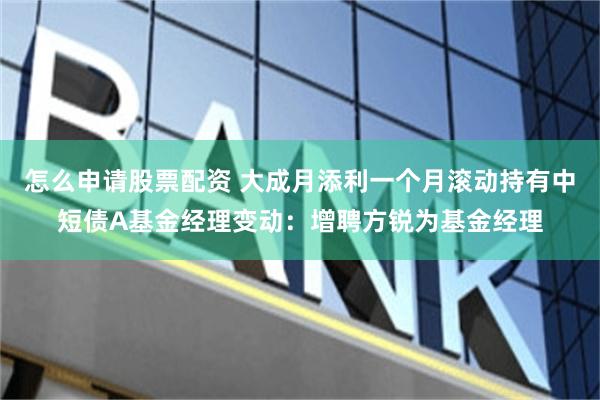 怎么申请股票配资 大成月添利一个月滚动持有中短债A基金经理变动：增聘方锐为基金经理