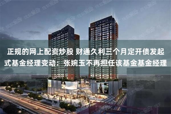 正规的网上配资炒股 财通久利三个月定开债发起式基金经理变动：张婉玉不再担任该基金基金经理