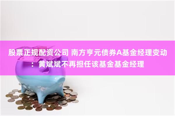 股票正规配资公司 南方亨元债券A基金经理变动：黄斌斌不再担任该基金基金经理