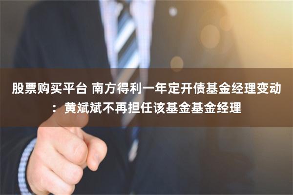 股票购买平台 南方得利一年定开债基金经理变动：黄斌斌不再担任该基金基金经理