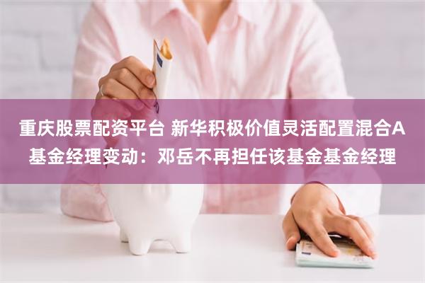 重庆股票配资平台 新华积极价值灵活配置混合A基金经理变动：邓岳不再担任该基金基金经理