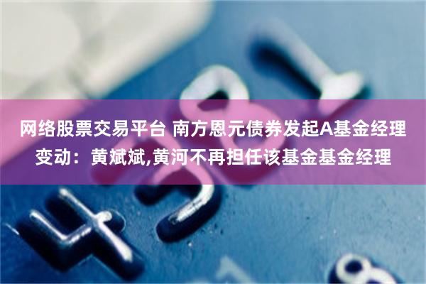 网络股票交易平台 南方恩元债券发起A基金经理变动：黄斌斌,黄河不再担任该基金基金经理