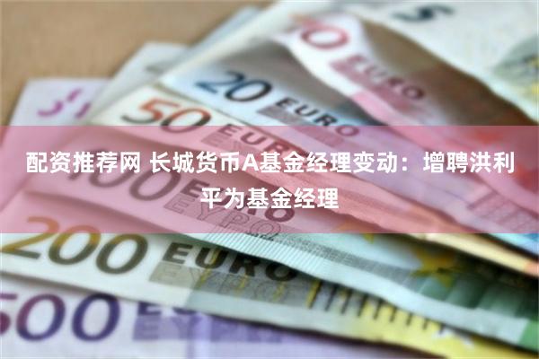 配资推荐网 长城货币A基金经理变动：增聘洪利平为基金经理