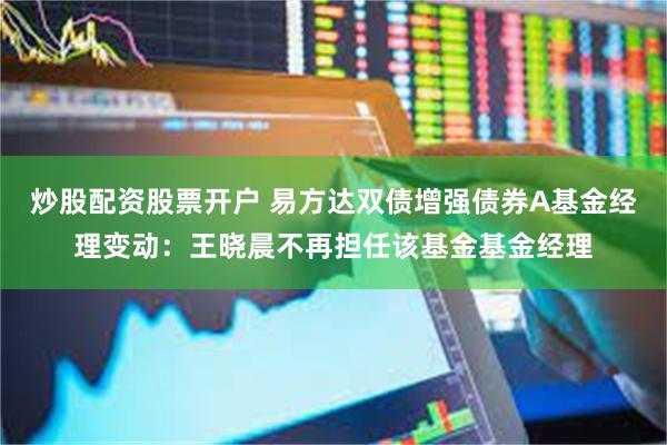炒股配资股票开户 易方达双债增强债券A基金经理变动：王晓晨不再担任该基金基金经理
