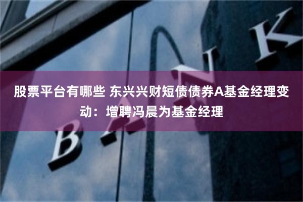 股票平台有哪些 东兴兴财短债债券A基金经理变动：增聘冯晨为基金经理