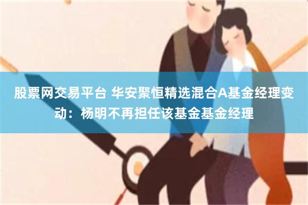 股票网交易平台 华安聚恒精选混合A基金经理变动：杨明不再担任该基金基金经理