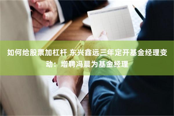 如何给股票加杠杆 东兴鑫远三年定开基金经理变动：增聘冯晨为基金经理