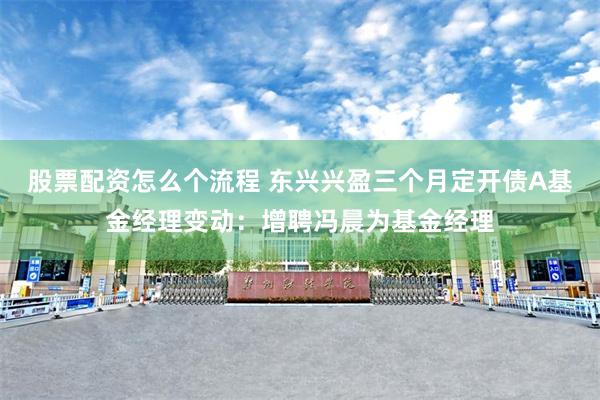 股票配资怎么个流程 东兴兴盈三个月定开债A基金经理变动：增聘冯晨为基金经理
