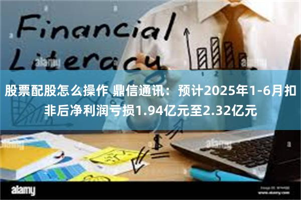 股票配股怎么操作 鼎信通讯：预计2025年1-6月扣非后净利润亏损1.94亿元至2.32亿元