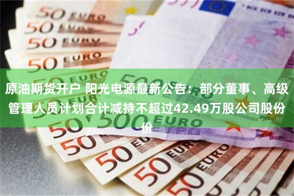 原油期货开户 阳光电源最新公告：部分董事、高级管理人员计划合计减持不超过42.49万股公司股份