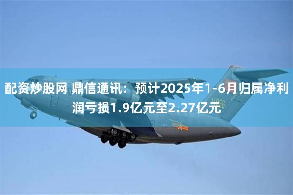 配资炒股网 鼎信通讯：预计2025年1-6月归属净利润亏损1.9亿元至2.27亿元