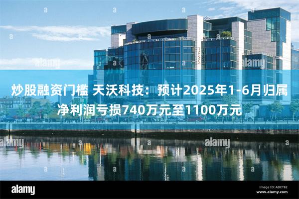 炒股融资门槛 天沃科技：预计2025年1-6月归属净利润亏损740万元至1100万元