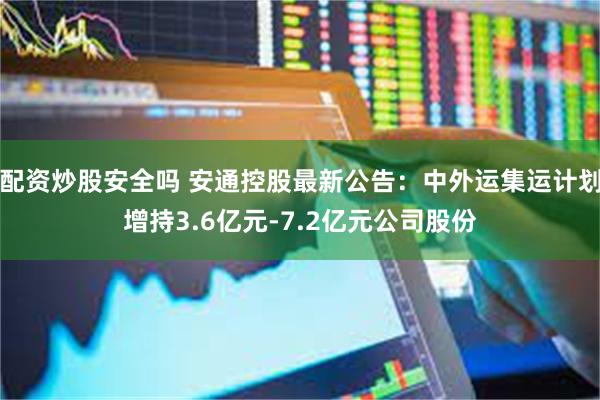 配资炒股安全吗 安通控股最新公告：中外运集运计划增持3.6亿元-7.2亿元公司股份