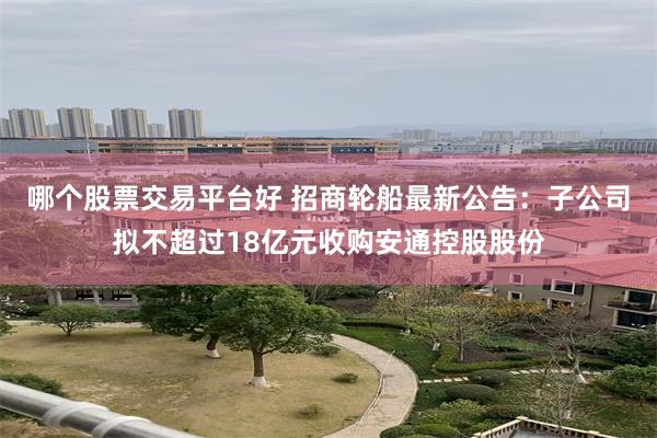 哪个股票交易平台好 招商轮船最新公告：子公司拟不超过18亿元收购安通控股股份