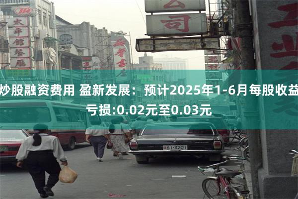 炒股融资费用 盈新发展：预计2025年1-6月每股收益亏损:0.02元至0.03元