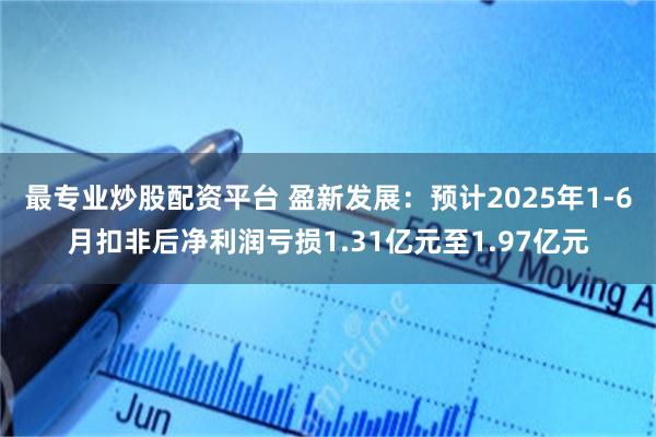 最专业炒股配资平台 盈新发展：预计2025年1-6月扣非后净利润亏损1.31亿元至1.97亿元