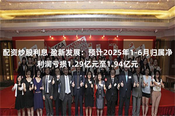 配资炒股利息 盈新发展：预计2025年1-6月归属净利润亏损1.29亿元至1.94亿元