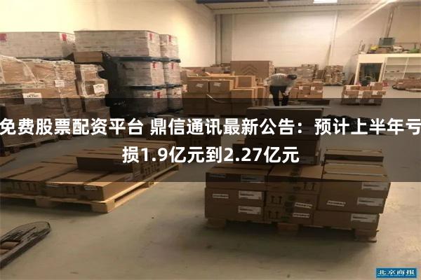 免费股票配资平台 鼎信通讯最新公告：预计上半年亏损1.9亿元到2.27亿元