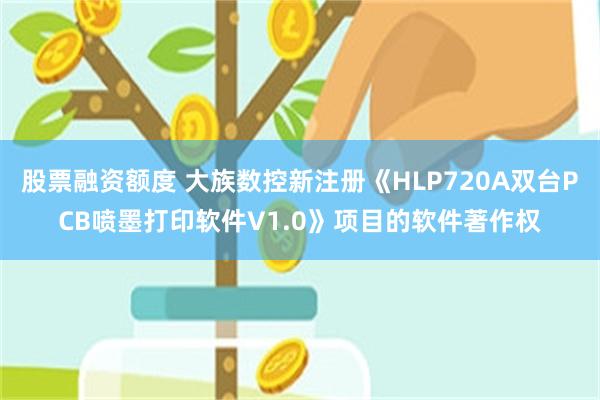 股票融资额度 大族数控新注册《HLP720A双台PCB喷墨打印软件V1.0》项目的软件著作权