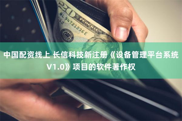 中国配资线上 长信科技新注册《设备管理平台系统V1.0》项目的软件著作权