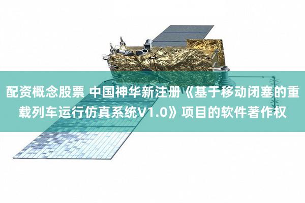 配资概念股票 中国神华新注册《基于移动闭塞的重载列车运行仿真系统V1.0》项目的软件著作权