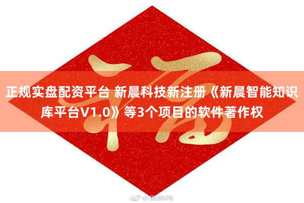 正规实盘配资平台 新晨科技新注册《新晨智能知识库平台V1.0》等3个项目的软件著作权