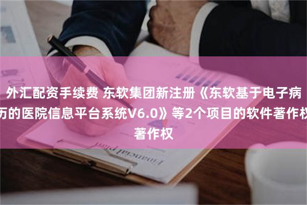 外汇配资手续费 东软集团新注册《东软基于电子病历的医院信息平台系统V6.0》等2个项目的软件著作权
