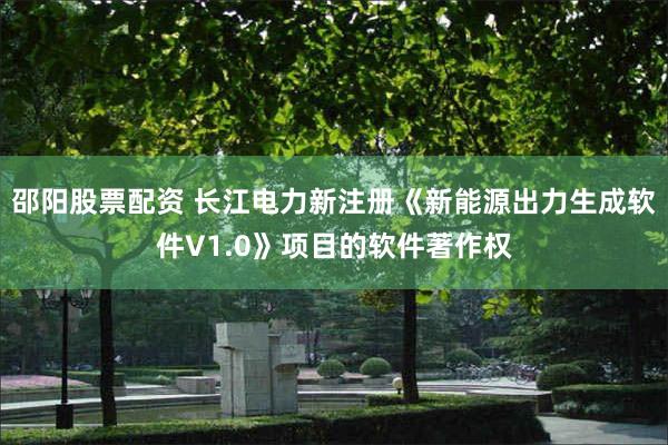 邵阳股票配资 长江电力新注册《新能源出力生成软件V1.0》项目的软件著作权