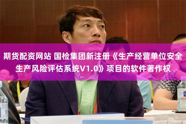期货配资网站 国检集团新注册《生产经营单位安全生产风险评估系统V1.0》项目的软件著作权