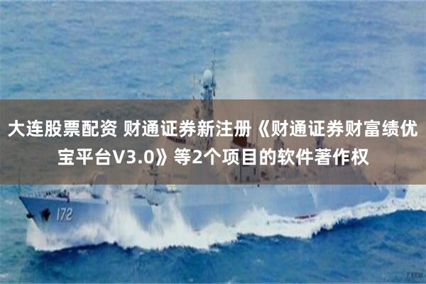 大连股票配资 财通证券新注册《财通证券财富绩优宝平台V3.0》等2个项目的软件著作权