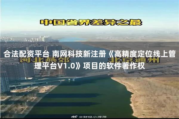 合法配资平台 南网科技新注册《高精度定位线上管理平台V1.0》项目的软件著作权