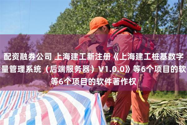 配资融券公司 上海建工新注册《上海建工桩基数字化施工质量管理系统（后端服务器）V1.0.0》等6个项目的软件著作权