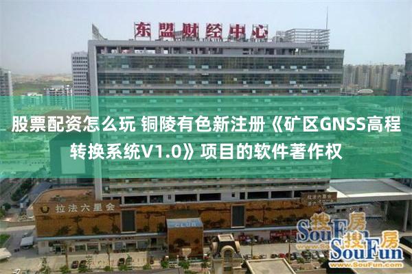 股票配资怎么玩 铜陵有色新注册《矿区GNSS高程转换系统V1.0》项目的软件著作权
