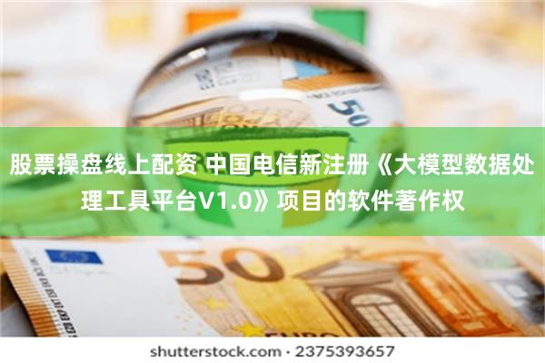 股票操盘线上配资 中国电信新注册《大模型数据处理工具平台V1.0》项目的软件著作权