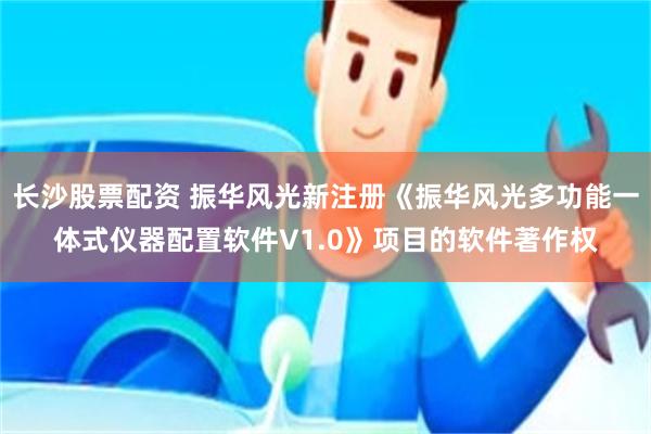 长沙股票配资 振华风光新注册《振华风光多功能一体式仪器配置软件V1.0》项目的软件著作权