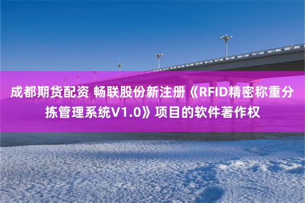 成都期货配资 畅联股份新注册《RFID精密称重分拣管理系统V1.0》项目的软件著作权
