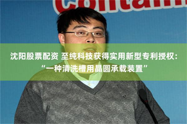 沈阳股票配资 至纯科技获得实用新型专利授权：“一种清洗槽用晶圆承载装置”