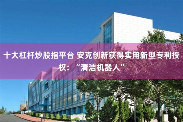 十大杠杆炒股指平台 安克创新获得实用新型专利授权：“清洁机器人”