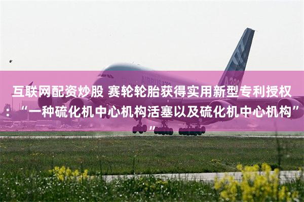 互联网配资炒股 赛轮轮胎获得实用新型专利授权：“一种硫化机中心机构活塞以及硫化机中心机构”