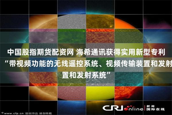 中国股指期货配资网 海希通讯获得实用新型专利授权：“带视频功能的无线遥控系统、视频传输装置和发射系统”
