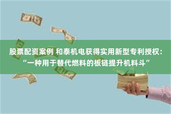 股票配资案例 和泰机电获得实用新型专利授权：“一种用于替代燃料的板链提升机料斗”