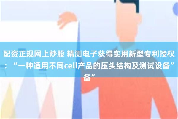 配资正规网上炒股 精测电子获得实用新型专利授权：“一种适用不同cell产品的压头结构及测试设备”