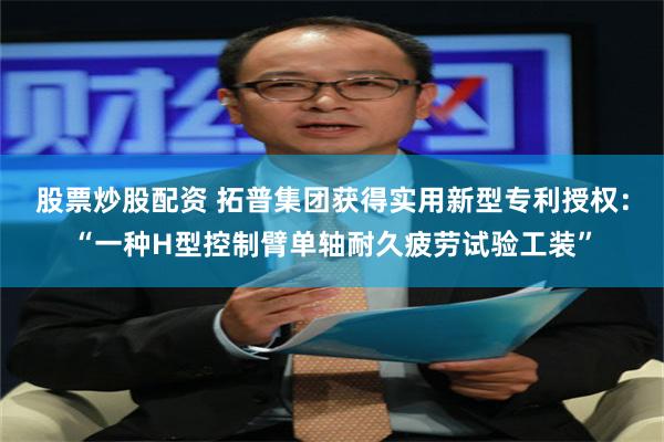 股票炒股配资 拓普集团获得实用新型专利授权：“一种H型控制臂单轴耐久疲劳试验工装”
