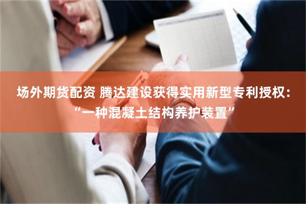 场外期货配资 腾达建设获得实用新型专利授权：“一种混凝土结构养护装置”