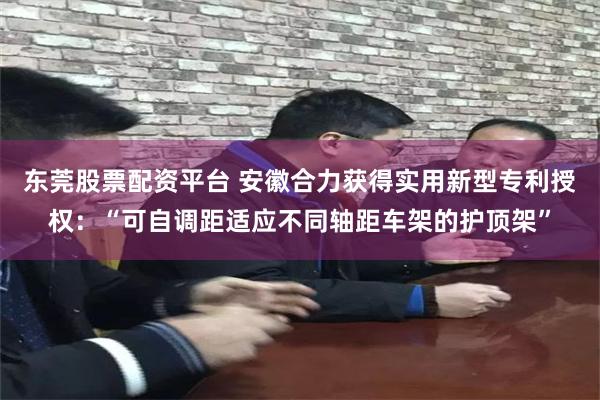 东莞股票配资平台 安徽合力获得实用新型专利授权：“可自调距适应不同轴距车架的护顶架”