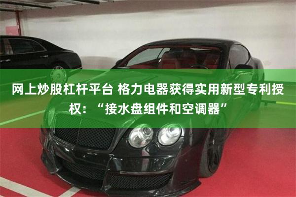 网上炒股杠杆平台 格力电器获得实用新型专利授权：“接水盘组件和空调器”