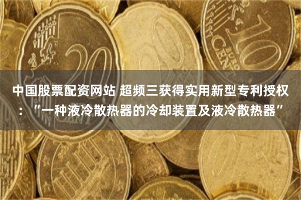 中国股票配资网站 超频三获得实用新型专利授权：“一种液冷散热器的冷却装置及液冷散热器”