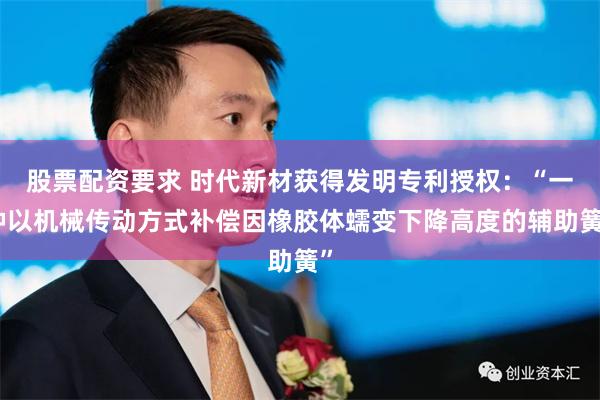 股票配资要求 时代新材获得发明专利授权：“一种以机械传动方式补偿因橡胶体蠕变下降高度的辅助簧”