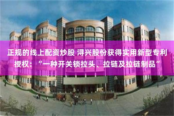 正规的线上配资炒股 浔兴股份获得实用新型专利授权：“一种开关锁拉头、拉链及拉链制品”