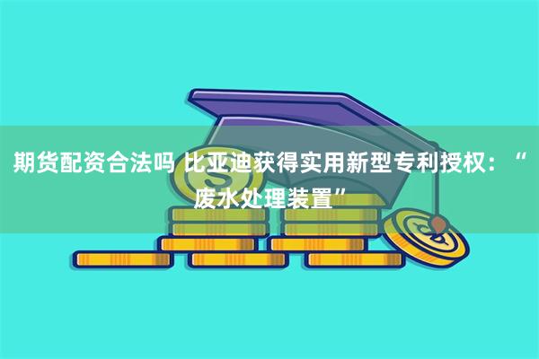 期货配资合法吗 比亚迪获得实用新型专利授权：“废水处理装置”